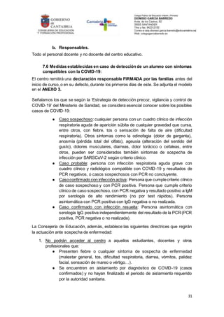 31
b. Responsables.
Todo el personal docente y no docente del centro educativo.
7.6 Medidas establecidas en caso de detección de un alumno con síntomas
compatibles con la COVID-19:
El centro remitirá una declaración responsable FIRMADA por las familias antes del
inicio de curso, o en su defecto, durante los primeros días de este. Se adjunta el modelo
en el ANEXO 3.
Señalamos los que se según la ‘Estrategia de detección precoz, vigilancia y control de
COVID-19’ del Ministerio de Sanidad, se considera esencial conocer sobre los posibles
casos de COVID-19:
● Caso sospechoso: cualquier persona con un cuadro clínico de infección
respiratoria aguda de aparición súbita de cualquier gravedad que cursa,
entre otros, con fiebre, tos o sensación de falta de aire (dificultad
respiratoria). Otros síntomas como la odinofagia (dolor de garganta),
anosmia (pérdida total del olfato), ageusia (alteración del sentido del
gusto), dolores musculares, diarreas, dolor torácico o cefaleas, entre
otros, pueden ser considerados también síntomas de sospecha de
infección por SARSCoV-2 según criterio clínico.
● Caso probable: persona con infección respiratoria aguda grave con
cuadro clínico y radiológico compatible con COVID-19 y resultados de
PCR negativos, o casos sospechosos con PCR no concluyente.
● Casoconfirmado con infección activa: Personaque cumplecriterio clínico
de caso sospechoso y con PCR positiva. Persona que cumple criterio
clínico de caso sospechoso, con PCR negativa y resultado positivo a IgM
por serología de alto rendimiento (no por test rápidos). Persona
asintomática con PCR positiva con IgG negativa o no realizada.
● Caso confirmado con infección resuelta: Persona asintomática con
serología IgG positiva independientemente del resultado de la PCR(PCR
positiva, PCR negativa o no realizada).
La Consejería de Educación, además, establece las siguientes directrices que regirán
la actuación ante sospecha de enfermedad:
1. No podrán acceder al centro a aquellos estudiantes, docentes y otros
profesionales que:
● Presenten fiebre o cualquier síntoma de sospecha de enfermedad
(malestar general, tos, dificultad respiratoria, diarrea, vómitos, palidez
facial, sensación de mareo o vértigo…).
● Se encuentren en aislamiento por diagnóstico de COVID-19 (casos
confirmados) y no hayan finalizado el periodo de aislamiento requerido
por la autoridad sanitaria.
 