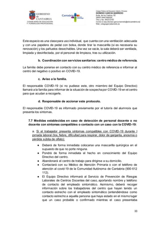 33
Este espacio es una clasepara uso individual, que cuenta con una ventilación adecuada
y con una papelera de pedal con bolsa, donde tirar la mascarilla (si es necesaria su
renovación) y los pañuelos desechables. Una vez se vacíe, la sala deberá ser ventilada,
limpiada y desinfectada, por el personal de limpieza, tras su utilización.
b. Coordinación con servicios sanitarios: centro médico de referencia.
La familia debe ponerse en contacto con su centro médico de referencia e informar al
centro del negativo o positivo en COVID-19.
c. Aviso a la familia.
El responsable COVID-19 (si no pudiese este, otro miembro del Equipo Directivo)
llamará a la familia para informar de la situación de sospechapor COVID-19 en el centro
para que acudan a recogerle.
d. Responsable de accionar este protocolo.
El responsable COVID-19 es informado previamente por el tutor/a del alumno/a que
presenta los síntomas.
7.7 Medidas establecidas en caso de detección de personal docente o no
docente con síntomas compatibles o contacto con un caso con la COVID-19:
a. Si el trabajador presenta síntomas compatibles con COVID-19 durante l
jornada laboral (tos, fiebre, dificultad para respirar, dolor de garganta, anosmia o
pérdida súbita de olfato):
● Deberá de forma inmediata colocarse una mascarilla quirúrgica en el
supuesto de que no porte ninguna.
● Pondrá de forma inmediata el hecho en conocimiento del Equipo
Directivo del centro.
● Abandonará el centro de trabajo para dirigirse a su domicilio.
● Contactará con su Médico de Atención Primaria o con el teléfono de
atención al covid-19 de la Comunidad Autónoma de Cantabria (900 612
112).
● El Equipo Directivo informará al Servicio de Prevención de Riesgos
Laborales de Centros Docentes del caso, aportando nombre y teléfono
de contacto del empleado sintomático. Asimismo, deberá recoger
información sobre los trabajadores del centro que hayan tenido un
contacto estrecho con el empleado sintomático (entendiéndose como
contacto estrecho a aquella persona que haya estado en el mismo lugar
que un caso probable o confirmado mientras el caso presentaba
 