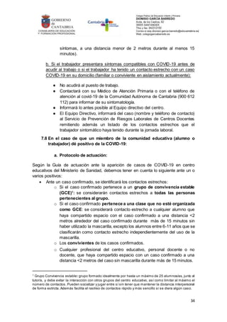 34
síntomas, a una distancia menor de 2 metros durante al menos 15
minutos).
b. Si el trabajador presentara síntomas compatibles con COVID-19 antes de
acudir al trabajo o si el trabajador ha tenido un contacto estrecho con un caso
COVID-19 en su domicilio (familiar o conviviente en aislamiento actualmente):
● No acudirá al puesto de trabajo.
● Contactará con su Médico de Atención Primaria o con el teléfono de
atención al covid-19 de la Comunidad Autónoma de Cantabria (900 612
112) para informar de su sintomatología.
● Informará lo antes posible al Equipo directivo del centro.
● El Equipo Directivo, informará del caso (nombre y teléfono de contacto)
al Servicio de Prevención de Riesgos Laborales de Centros Docentes
remitiendo además un listado de los contactos estrechos que el
trabajador sintomático haya tenido durante la jornada laboral.
7.8 En el caso de que un miembro de la comunidad educativa (alumno o
trabajador) dé positivo de la COVID-19:
a. Protocolo de actuación:
Según la Guía de actuación ante la aparición de casos de COVID-19 en centro
educativos del Ministerio de Sanidad, debemos tener en cuenta lo siguiente ante un o
varios positivos:
 Ante un caso confirmado, se identificará los contactos estrechos:
o Si el caso confirmado pertenece a un grupo de convivencia estable
(GCE)1
: se considerarán contactos estrechos a todas las personas
pertenecientes al grupo.
o Si el caso confirmado pertenece a una clase que no esté organizada
como GCE: se considerará contacto estrecho a cualquier alumno que
haya compartido espacio con el caso confirmado a una distancia <2
metros alrededor del caso confirmado durante más de 15 minutos sin
haber utilizado la mascarilla, excepto los alumnos entre 6-11 años que se
clasificarán como contacto estrecho independientemente del uso de la
mascarilla.
o Los convivientes de los casos confirmados.
o Cualquier profesional del centro educativo, personal docente o no
docente, que haya compartido espacio con un caso confirmado a una
distancia <2 metros del caso sin mascarilla durante más de 15 minutos.
1
Grupo Convivencia estable: grupo formado idealmente por hasta un máximo de 25 alumnos/as, junto al
tutor/a, y debe evitar la interacción con otros grupos del centro educativo, así como limitar al máximo el
número de contactos. Pueden socializar y jugar entre sí sin tener que mantener la distancia interpersonal
de forma estricta. Además facilita el rastreo de contactos rápido y más sencillo si se diera algún caso.
 