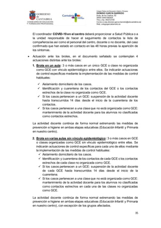 35
El coordinador COVID-19 en el centro deberá proporcionar a Salud Pública o a
la unidad responsable de hacer el seguimiento de contactos la lista de
compañeros/as así como el personal del centro, docente o no docente, del caso
confirmado que han estado en contacto en las 48 horas previas la aparición de
los síntomas.
 Actuación ante los brotes, en el documento señalado se contemplan 4
actuaciones distintas ante los brotes:
1. Brote en un aula: 3 o más casos en un único GCE o clase no organizada
como GCE con vínculo epidemiológico entre ellos. Se indicarán actuaciones
de control específicas mediante la implementación de las medidas de control
habituales:
 Aislamiento domiciliario de los casos.
 Identificación y cuarentena de los contactos del GCE o los contactos
estrechos de la clase no organizada como GCE.
 Si los casos pertenecen a un GCE: suspensión de la actividad docente
hasta transcurridos 14 días desde el inicio de la cuarentena de los
contactos.
 Si los casos pertenecen a una clase que no está organizada como GCE:
mantenimiento de la actividad docente para los alumnos no clasificados
como contactos estrechos.
La actividad docente continúa de forma normal extremando las medidas de
prevención e higiene en ambas etapas educativas (Educación Infantil y Primaria
en nuestro centro).
2. Brote en varias aulas sin vínculo epidemiológico: 3 o más casos en GCE
o clases organizadas como GCE sin vínculo epidemiológico entre ellas. Se
indicarán actuaciones de control específicas para cada uno de ellos mediante
la implementación de las medidas de control habituales:
 Aislamiento domiciliario de los casos.
 Identificación y cuarentena de los contactos de cada GCE o los contactos
estrechos de cada clase no organizada como GCE.
 Si los casos pertenecen a un GCE: suspensión de la actividad docente
de cada GCE hasta transcurridos 14 días desde el inicio de la
cuarentena.
 Si los casos pertenecen a una clase que no está organizada como GCE:
mantenimiento de la actividad docente para los alumnos no clasificados
como contactos estrechos en cada una de las clases no organizadas
como GCE.
La actividad docente continúa de forma normal extremando las medidas de
prevención e higiene en ambas etapas educativas (Educación Infantil y Primaria
en nuestro centro), con excepción de los grupos afectados.
 