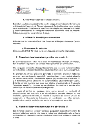 37
b. Coordinación con los servicios sanitarios.
Existirá un canal de comunicaciónentre nuestro colegio, el centro de salud de referencia
y el Servicio de Prevención de Riesgos Laborales de Centros Docentes, con el objetivo
de facilitar la resolución de dudas en relación con las medidas de prevención, adaptación
y protección necesarias, así como para coordinar las actuaciones sobre las personas
trabajadoras docentes con problemas de salud.
c. Información a la Consejería de Educación.
El Equipo directivo informará al Servicio de Prevención de Riesgos Laborales de Centros
Docentes.
d. Responsable del protocolo.
El responsable COVID-19 velará por la correcta puesta en marcha del protocolo.
8. Plan de actuación ante un posible escenario II.
En esencia el escenario I y II se basan en las mismas líneas de actuación, sin embargo,
han de señalarse algunos de los cambios más significativos que se realizarían.
Una vez puesto en marcha este segundo escenario, será necesario implantar medidas
de limitación de contactos más estrictas: reduciendo el número de alumnos/as por aula.
Se priorizará la actividad presencial para todo el alumnado, organizado todos los
espacios y recursos del centro para este fin, garantizando en todo momento la adopción
de las medidas requeridas. Desdobles de aquellos grupos más numerosos (4 años, 2º
y 3º de Primaria), siendo tutorizados por el profesorado de Educación Física y Música.
Evitando en todo momento que tenga que tutorizar el profesorado de Pedagogía
Terapéutica y Audición y Lenguaje, ya que ello iría en detrimento de la atención a los
alumnos/as con Necesidades Educativas Especiales.
En cuanto al servicio de comedor, como norma general, se mantendrá el
reorganizándolo para adecuarlo a los requerimientos sanitarios vigentes en ese
momento. A propuesta del centro, se valorará la suspensión del servicio. En caso de
suspensión, la Consejería de Educación, en coordinación con el/los centro/s,
establecería un servicio sustitutivo para atender al alumnado más vulnerable.
9. Plan de actuación ante un posible escenario III.
Las diferentes situaciones sociales y sanitarias que pueden darse ante el momento de
excepcionalidad que vivimos, nos obliga a realizar una planificación ante un futuro
confinamiento o cuarentena, lo cual supondría la suspensión de la docencia presencial
o mixta.
 