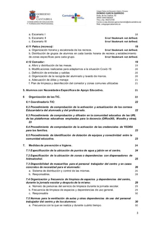 3
a. Escenario I 18
b. Escenario II Error! Bookmark not defined.
c. Escenario III Error! Bookmark not defined.
4.11 Patios (recreos): 19
a. Organización horaria y escalonada de los recreos. Error! Bookmark not defined.
b. Distribución de grupos de alumnos en cada banda horaria de recreos y establecimiento
de zonas específicas para cada grupo. Error! Bookmark not defined.
4.12 Comedor: 19
a. Aforo y distribución de las mesas. 19
b. Modificaciones realizadas para adaptarnos a la situación Covid-19 20
c. Definición de entradas y salidas 20
d. Organización de la recogida del alumnado y lavado de manos. 20
e. Adecuación de útiles y menaje 21
f. Plan de limpieza y desinfección del comedor y zonas comunes utilizadas 21
5. Alumnos con Necesidades Específicas de Apoyo Educativo. 21
6 Organización de las TIC. 22
6.1 Coordinador/a TIC: 22
6.2 Procedimiento de comprobación de la activación y actualización de los correos
Educantabria del alumnado y del profesorado. 22
6.3 Procedimiento de comprobación y difusión en la comunidad educativa de las URL
de las plataformas educativas empleadas para la docencia (Office365, Moodle y otras).
23
6.4 Procedimiento de comprobación de la activación de las credenciales de YEDRA
para las familias. 23
6.5 Procedimiento de identificación de dotación de equipos y conectividad entre la
comunidad educativa. 23
7. Medidas de prevención e higiene. 24
7.1 Especificación de la ubicación de puntos de agua y jabón en el centro. 24
7.2 Especificación de la ubicación de zonas o dependencias con dispensadores de
hidroalcohol. 25
7.3 Disponibilidad de mascarillas para el personal trabajador del centro y en casos
concretos de necesidad para el alumnado: 26
a. Sistema de distribución y control de las mismas. 26
b. Responsables. 28
7.4 Organización y frecuencia de limpieza de espacios y dependencias del centro,
durante la jornada escolar y después de la misma: 29
a. Número de personas del servicio de limpieza durante la jornada escolar. 29
b. Frecuencia de limpieza de espacios y dependencias de uso general. 29
c. Responsable 30
7.5 Normas para la ventilación de aulas y otras dependencias de uso del personal
trabajador del centro y de los alumnos: 30
a. Frecuencia con la que se realiza y durante cuánto tiempo. 30
 