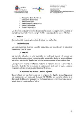 39
 4 sesiones de matemáticas
 2 sesiones de ciencias
 1 sesión de inglés
 1 sesión de educación física
 1 sesión de religión
 1 sesión de música
Los docentes adecuarán el tiempo de las sesiones según su programación o, incluso, la
atención del alumnado. Siendo siempre flexibles a las necesidades que se detecten.
 Familias
Se mantendrá la hora complementaria de tutoría con las familias.
 Coordinaciones
Las coordinaciones docentes seguirán realizándose de acuerdo con el calendario
propuesto a inicio de curso.
c. ANEAES
La atención educativa a este alumnado se continuará durante el periodo de
confinamiento procurando dar respuestas a las necesidades dentro de las posibilidades
que ofrece los recursos digitales, así como la propia respuesta del alumnado a ellas.
La organización horaria será flexible y abierta al momento en que se encuentre el
alumno/a. Será de vital importancia la coordinación tanto con el equipo docente
(especialmente con el tutor/a), además de con la familia.
d. Alumnado sin acceso a medios digitales.
Se garantizará que aquel alumnado que no tenga medios digitales en sus hogares se
les proporcionará un Miniportátil Escuela 2.0 (NB500), así como la solicitud a la
Consejería de Educación la dotación de pinchos con acceso a Internet para que puedan
seguir el curso escolar de forma online.
 