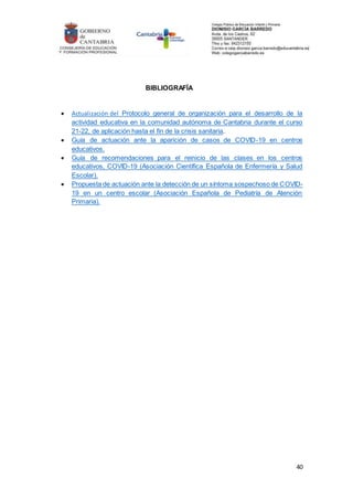 40
BIBLIOGRAFÍA
 Actualización del Protocolo general de organización para el desarrollo de la
actividad educativa en la comunidad autónoma de Cantabria durante el curso
21-22, de aplicación hasta el fin de la crisis sanitaria.
 Guía de actuación ante la aparición de casos de COVID-19 en centros
educativos.
 Guía de recomendaciones para el reinicio de las clases en los centros
educativos, COVID-19 (Asociación Científica Española de Enfermería y Salud
Escolar).
 Propuesta de actuación ante la detección de un síntoma sospechoso de COVID-
19 en un centro escolar (Asociación Española de Pediatría de Atención
Primaria).
 