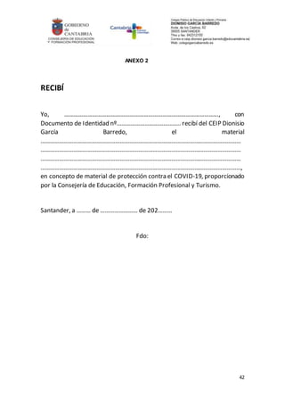 42
ANEXO 2
RECIBÍ
Yo, ……………………………………………………………………………………..., con
Documento de Identidad nº………………………………….. recibí del CEIP Dionisio
García Barredo, el material
…………………………………………………………………………………………………………………
…………………………………………………………………………………………………………………
…………………………………………………………………………………………………………………
…………………………………………………………………………………………………………………,
en concepto de material de protección contra el COVID-19, proporcionado
por la Consejería de Educación, Formación Profesional y Turismo.
Santander, a ……… de …………………… de 202………
Fdo:
 