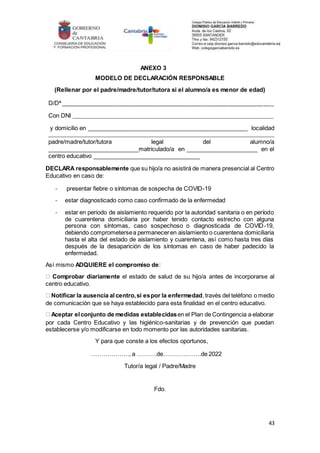 43
ANEXO 3
MODELO DE DECLARACIÓN RESPONSABLE
(Rellenar por el padre/madre/tutor/tutora si el alumno/a es menor de edad)
D/Dª _______________________________________________________________________
Con DNI __________________________________________________________________________
y domicilio en ______________________________________________________ localidad
___________________________________________________________________________________
padre/madre/tutor/tutora legal del alumno/a
____________________________matriculado/a en ______________________ en el
centro educativo _________________________________
DECLARA responsablemente que su hijo/a no asistirá de manera presencial al Centro
Educativo en caso de:
- presentar fiebre o síntomas de sospecha de COVID-19
- estar diagnosticado como caso confirmado de la enfermedad
- estar en periodo de aislamiento requerido por la autoridad sanitaria o en período
de cuarentena domiciliaria por haber tenido contacto estrecho con alguna
persona con síntomas, caso sospechoso o diagnosticada de COVID-19,
debiendo comprometersea permaneceren aislamiento o cuarentena domiciliaria
hasta el alta del estado de aislamiento y cuarentena, así como hasta tres días
después de la desaparición de los síntomas en caso de haber padecido la
enfermedad.
Así mismo ADQUIERE el compromiso de:
Comprobar diariamente el estado de salud de su hijo/a antes de incorporarse al
centro educativo.
Notificar la ausencia al centro,si espor la enfermedad,través del teléfono o medio
de comunicación que se haya establecido para esta finalidad en el centro educativo.
Aceptar elconjunto de medidas establecidasen el Plan de Contingencia a elaborar
por cada Centro Educativo y las higiénico-sanitarias y de prevención que puedan
establecerse y/o modificarse en todo momento por las autoridades sanitarias.
Y para que conste a los efectos oportunos,
………………., a ……….de……………….de 2022
Tutor/a legal / Padre/Madre
Fdo.
 