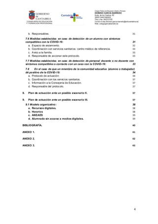 4
b. Responsables. 31
7.6 Medidas establecidas en caso de detección de un alumno con síntomas
compatibles con la COVID-19: 31
a. Espacio de aislamiento. 32
b. Coordinación con servicios sanitarios: centro médico de referencia. 33
c. Aviso a la familia. 33
d. Responsable de accionar este protocolo. 33
7.7 Medidas establecidas en caso de detección de personal docente o no docente con
síntomas compatibles o contacto con un caso con la COVID-19: 33
7.8 En el caso de que un miembro de la comunidad educativa (alumno o trabajador)
dé positivo de la COVID-19: 34
a. Protocolo de actuación: 34
b. Coordinación con los servicios sanitarios. 37
c. Información a la Consejería de Educación. 37
d. Responsable del protocolo. 37
8. Plan de actuación ante un posible escenario II. 37
9. Plan de actuación ante un posible escenario III. 37
9.1 Modelo organizativo: 38
a. Recursos digitales. 38
b. Horarios 38
c. ANEAES 39
d. Alumnado sin acceso a medios digitales. 39
BIBLIOGRAFÍA. 40
ANEXO 1. 41
ANEXO 2. 42
ANEXO 3. 43
 