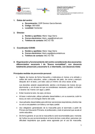 5
1. Datos del centro:
a. Denominación: CEIP Dionisio García Barredo
b. Código: 39013083
c. Localidad: Santander
2. Director:
a. Nombre y apellidos: Hilario Vega Sierra
b. Correo electrónico: hilario_vega@hotmail.com
c. Teléfono de contacto: 942 312 150
3. Coordinador COVID:
a. Nombre y apellidos: Hilario Vega Sierra
b. Correo electrónico: hilario.vega@educantabria.es
c. Teléfono de contacto: 942 312 150
4. Organización y funcionamiento del centro considerando dos escenarios
diferenciados: escenario I de “Nueva normalidad”, con docencia
totalmente presencial y escenario II, o intermedio, con docencia mixta:
Principales medidas de prevención personal:
 Higiene de manos de forma frecuente y meticulosa al menos a la entrada y
salida del centro educativo, antes y después del patio, de comer y siempre
después de ir al aseo, y en todo caso un mínimo de cinco veces al día.
Los docentes estarán especialmente atentos a la limpieza de manos de sus
alumnos/as y, en el caso en que se considerase necesario, podrán ir al baño
a lavarse las manos con agua y jabón.
 Evitar tocarse la nariz, los ojos y la boca.
 Al toser o estornudar, utilizar pañuelos desechables o, en su ausencia, cubrir la
boca y la nariz con el ángulo interno del codo.
 Usar pañuelos desechables para eliminar secreciones respiratorias y tirarlos tras
su uso a una papelera con bolsa y con tapa y pedal.
 Uso obligatorio generalizado de la mascarilla para el alumnado a partir de
Primero de Educación Primaria, el profesorado y todo el personal que acuda al
centro educativo.
 De forma general, el uso de la mascarilla no será recomendable para: menores
de 3 años (su uso se recomienda en el tramo de tres a seis años), personas con
dificultad respiratoria que pueda verse agravada por el uso de mascarilla,
 