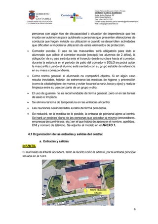 6
personas con algún tipo de discapacidad o situación de dependencia que les
impida ser autónomas para quitársela y personas que presenten alteraciones de
conducta que hagan inviable su utilización o cuando se desarrollen actividades
que dificulten o impidan la utilización de estos elementos de protección.
 Comedor escolar. El uso de las mascarillas será obligatorio para todo el
alumnado que utilice el comedor escolar (excepto los alumnos de 2 años), la
obligación de su uso será durante el trayecto desde su clase hasta el comedor,
durante la estancia en el periodo de patio del comedor y SÓLO se podrá quitar
la mascarilla cuando el alumno esté sentado con su grupo estable de referencia
en su mesa correspondiente.
 Como norma general, el alumnado no compartirá objetos. Si en algún caso
resulta inevitable, habrán de extremarse las medidas de higiene y prevención
(como la citada higiene de manos y evitar tocarse la nariz, boca y ojos) y realizar
limpieza entre su uso por parte de un grupo y otro.
 El uso de guantes no es recomendable de forma general, pero sí en las tareas
de aseo o limpieza.
 Se elimina la toma de temperatura en las entradas al centro.
 Las reuniones serán llevadas a cabo de forma presencial.
 Se reducirá, en la medida de lo posible, la entrada de personal ajeno al centro.
Se hará un registro diario de las personas que accedan al mismo (proveedores,
empresas de suministros,etc.) en el que habrá de aparecer el nombre, apellidos,
DNI y número de teléfono. Se adjunta el modelo en el ANEXO 1.
4.1 Organización de las entradas y salidas del centro:
a. Entradas y salidas
INFANTIL
El alumnado de Infantil accederá, tanto al recinto comoal edificio, por la entrada principal
situada en el SUR.
TODO Educación
Infantil.
 