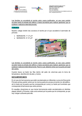 7
Las familias no accederán al recinto salvo casos justificados, en ese caso podrán
acceder hasta la entrada del edificio o hasta secretaría para realizar gestiones que no
pudiesen realizarse telemáticamente.
PRIMARIA
Nuestro colegio tendrá dos accesos al recinto por el que accederá el alumnado de
primaria:
 NOROESTE: 1º, 3º y 4º
 NORDESTE: 2º, 5º y 6º
Las familias no accederán al recinto salvo casos justificados, en ese caso podrán
acceder hasta la entrada del edificio o hasta secretaría para realizar gestiones que no
pudiesen realizarse telemáticamente. Para lo cual, deberán entrar por la puerta principal
del centro.
Cuando llueva se harán las filas dentro del patio de columnas para la toma de
temperatura, desinfección de pies y manos.
NOTAIMPORTANTE:
En el caso de hermanos/as que estén escolarizados en diferentes cursos de Educación
Primaria ambos podrán entrar por la misma puerta de acceso al recinto (no del edificio,
ahí lo harán por la puerta que les corresponde por curso). Lo harán por la entrada que
corresponde al hermano/a que entre primero.
En aquellas situaciones en que los/as hermanos/as estén escolarizados en distintas
etapas (Infantil y Primaria), cada uno/a entrará por la puerta que le corresponde, ya que
hay margen suficiente para ello.
1º, 5º y 6º Ed.
Primaria
2º, 3º y 4º Ed.
Primaria
 