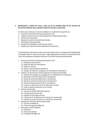 5. Identificación y análisis de causa a cada una de las posibles fallas de los sistemas de
control de emisiones que se pueden presentar durante su operación.
El sistema de control que se tiene en Caldea S.A. es pertinente separarlo así:
1. Puntos de control de material particulado en sitio.
2. Tubería y accesorios de la red de captación de material particulado.
3. Red de aire comprimido.
4. Equipos de control de material particulado.
5. Descarga al medio ambiente.
6. Equipos de metrología y accesorios de control.
7. Equipos que utilizan aire para clasificación de producto.
A continuación analizaremos cada una de estas partes con sus componentes identificando
las posibles fallas en cada uno de estos. Luego realizaremos el análisis correspondiente de
causa raíz para generar posibles soluciones a las fallas funcionales presentadas.
1. Puntos de control de material particulado en sitio
1.1. Campanas de extracción
1.2. Sellos de velcro en tamizadoras
1.3. Sellos en molinos
1.4. Sellos en alimentadores vibratorios
1.5. Acoples de tuberías y mangueras en tamizadoras y elevadores
2. Tubería y accesorios de la red de captación de material particulado
2.1. Ramales de mangueras corrugadas de 3” de diámetro en tamizadoras
2.2. Ramal de control de tubería de 4” de diámetro
2.3. Ramal de control de tubería de 8” de diámetro
2.4. Ramal de control de tubería de 12” de diámetro
2.5. Ramal principal de tubería de 15” de diámetro
2.6. Uniones y reducciones entre los diferentes ramales
2.7. Codos y demás accesorios en los ramales
3. Red aire comprimido
3.1. Compresor ATLAS COPCO GA 30 PLUS
3.2. Tanques pulmones #1 y #2
3.3. Secador de aire Ingel-soll rand
3.4. Tubería de 2” de diámetro de la red de aire comprimido
3.5. Válvulas y demás accesorios en red de aire comprimido
4. Equipos de control de material particulado
4.1. Ciclones de 9000 cfm
4.2. Filtro de mangas de 9000 cfm
5. Descarga al medio ambiente
5.1. Chimenea
5.2. Estructura general
5.3. Ventilador de 9000 cfm
 