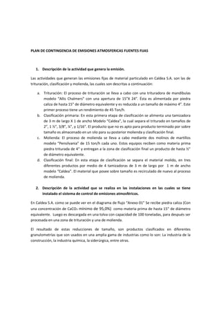 PLAN DE CONTINGENCIA DE EMISIONES ATMOSFERICAS FUENTES FIJAS
1. Descripción de la actividad que genera la emisión.
Las actividades que generan las emisiones fijas de material particulado en Caldea S.A. son las de
trituración, clasificación y molienda, las cuales son descritas a continuación:
a. Trituración: El proceso de trituración se lleva a cabo con una trituradora de mandíbulas
modelo “Allis Chalmers” con una apertura de 15”X 24”. Ésta es alimentada por piedra
caliza de hasta 15” de diámetro equivalente y es reducida a un tamaño de máximo 4”. Este
primer proceso tiene un rendimiento de 45 Ton/h.
b. Clasificación primaria: En esta primera etapa de clasificación se alimenta una tamizadora
de 3 m de largo X 1 de ancho Modelo “Caldea”, la cual separa el triturado en tamaños de
2”, 1 ½”, 3/8”, ¼”, y 1/16”. El producto que no es apto para producto terminado por sobre
tamaño es almacenado en un silo para su posterior molienda y clasificación final.
c. Molienda: El proceso de molienda se lleva a cabo mediante dos molinos de martillos
modelo “Pensilvania” de 15 ton/h cada uno. Estos equipos reciben como materia prima
piedra triturada de 4” y entregan a la zona de clasificación final un producto de hasta ½”
de diámetro equivalente.
d. Clasificación final: En esta etapa de clasificación se separa el material molido, en tres
diferentes productos por medio de 4 tamizadoras de 3 m de largo por 1 m de ancho
modelo “Caldea”. El material que posee sobre tamaño es recirculado de nuevo al proceso
de molienda.
2. Descripción de la actividad que se realiza en las instalaciones en las cuales se tiene
instalado el sistema de control de emisiones atmosféricos.
En Caldea S.A. como se puede ver en el diagrama de flujo “Anexo 01” Se recibe piedra caliza (Con
una concentración de CaCO3 mínimo de 95,0%) como materia prima de hasta 15” de diámetro
equivalente. Luego es descargada en una tolva con capacidad de 100 toneladas, para después ser
procesada en una zona de trituración y una de molienda.
El resultado de estas reducciones de tamaño, son productos clasificados en diferentes
granulometrías que son usados en una amplia gama de industrias como lo son: La industria de la
construcción, la industria química, la siderúrgica, entre otras.
 