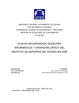 UNIVERSIDAD NACIONAL EXPERIMENTAL DE GUAYANA
VICE-RECTORADO ACADEMICO
COORDINACION GENERAL DE INVESTIGACION Y POSTGRADO
MAESTRIA EN TECNOLOGIAS DE LA INFORMACIÓN
TELEMÁTICA
PLAN DE RECUPERACION DESASTRES
INFORMÁTICOS Y OPERACIÓN CRÍTICA DEL
INSTITUTO DE DEPORTES DEL ESTADO BOLÍVAR
PROFESOR:
Prof. Juan Martínez
acantelys.org
ALUMNOS:
Ing. Eduardo Fernández
  https://efernandezsite.wordpress.com/
CIUDAD BOLIVAR, MAYO DE 2016
 