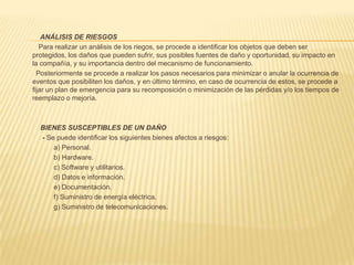               1.3 ESQUEMA GENERALEl Plan de Contingencias implica un análisis de los posibles riesgos a los cuales pueden estar expuestos   las instalaciones,  equipos de cómputo y la información contenida en los diversos medios de almacenamiento, por lo que en el Plan Contingencia se hará un análisis de los riesgos(Antes), cómo reducir su posibilidad de ocurrencia y los procedimientos a seguir en caso que se presentara el problema(Durante).1.4  ANÁLISIS E IDENTIFICACIÓN DE RIESGO                          En la MPT, se ha identificado los siguientes  tipos y factores de riesgos: Tipo de RiesgosFactor de RiesgoFallas en el Equipo                                                  Alto                         Acción de Virus                                                       Medio                        Fallas por TensiónAlto                        Fuego                                                                        Medio                         TerremotoMedio                        VandalismoMedioPara afrontar con éxito el siguiente plan de contingencia lo hemos dividido en dos partes que implican  las actividades que se deben de llevar siempre como normas de seguridad, antes de cualquier desastre que son:1.5  EN CASO DE INFECCIÓN POR ACCIÓN DE VIRUS (TIPO DE RIESGO –MEDIO)La MPT cuenta con un Software de antivirus que es el MCAfeee versión 8 para los servidores y Kasperski 2011 para las estaciones y se pone en línea a todos los servidores y PC desde una carpeta publica.