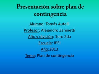 Alumno: Tomás Autelli
Profesor: Alejandro Zaninetti
Año y división: 1ero 2da
Escuela: IPEI
Año:2013
Tema: Plan de contingencia
 