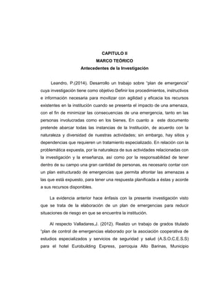 CAPITULO II
MARCO TEÓRICO
Antecedentes de la Investigación
Leandro, P.(2014). Desarrollo un trabajo sobre “plan de emergencia”
cuya investigación tiene como objetivo Definir los procedimientos, instructivos
e información necesaria para movilizar con agilidad y eficacia los recursos
existentes en la institución cuando se presenta el impacto de una amenaza,
con el fin de minimizar las consecuencias de una emergencia, tanto en las
personas involucradas como en los bienes. En cuanto a este documento
pretende abarcar todas las instancias de la Institución, de acuerdo con la
naturaleza y diversidad de nuestras actividades; sin embargo, hay sitios y
dependencias que requieren un tratamiento especializado. En relación con la
problemática expuesta, por la naturaleza de sus actividades relacionadas con
la investigación y la enseñanza, así como por la responsabilidad de tener
dentro de su campo una gran cantidad de personas, es necesario contar con
un plan estructurado de emergencias que permita afrontar las amenazas a
las que está expuesto, para tener una respuesta planificada a éstas y acorde
a sus recursos disponibles.
La evidencia anterior hace énfasis con la presente investigación visto
que se trata de la elaboración de un plan de emergencias para reducir
situaciones de riesgo en que se encuentra la institución.
Al respecto Valladares,J. (2012). Realizo un trabajo de grados titulado
“plan de control de emergencias elaborado por la asociación cooperativa de
estudios especializados y servicios de seguridad y salud (A.S.O.C.E.S.S)
para el hotel Eurobuilding Express, parroquia Alto Barinas, Municipio

 