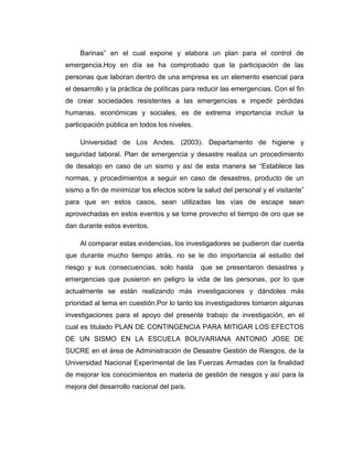Barinas” en el cual expone y elabora un plan para el control de
emergencia,Hoy en día se ha comprobado que la participación de las
personas que laboran dentro de una empresa es un elemento esencial para
el desarrollo y la práctica de políticas para reducir las emergencias. Con el fin
de crear sociedades resistentes a las emergencias e impedir pérdidas
humanas, económicas y sociales, es de extrema importancia incluir la
participación pública en todos los niveles.
Universidad de Los Andes. (2003). Departamento de higiene y
seguridad laboral. Plan de emergencia y desastre realiza un procedimiento
de desalojo en caso de un sismo y así de esta manera se “Establece las
normas, y procedimientos a seguir en caso de desastres, producto de un
sismo a fin de minimizar los efectos sobre la salud del personal y el visitante”
para que en estos casos, sean utilizadas las vías de escape sean
aprovechadas en estos eventos y se tome provecho el tiempo de oro que se
dan durante estos eventos.
Al comparar estas evidencias, los investigadores se pudieron dar cuenta
que durante mucho tiempo atrás, no se le dio importancia al estudio del
riesgo y sus consecuencias, solo hasta

que se presentaron desastres y

emergencias que pusieron en peligro la vida de las personas, por lo que
actualmente se están realizando más investigaciones y dándoles más
prioridad al tema en cuestión.Por lo tanto los investigadores tomaron algunas
investigaciones para el apoyo del presente trabajo de investigación, en el
cual es titulado PLAN DE CONTINGENCIA PARA MITIGAR LOS EFECTOS
DE UN SISMO EN LA ESCUELA BOLIVARIANA ANTONIO JOSE DE
SUCRE en el área de Administración de Desastre Gestión de Riesgos, de la
Universidad Nacional Experimental de las Fuerzas Armadas con la finalidad
de mejorar los conocimientos en materia de gestión de riesgos y así para la
mejora del desarrollo nacional del país.

 