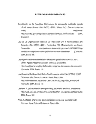 REFERENCIAS BIBLIOGRÁFICAS

Constitución de la República Bolivariana de Venezuela publicada gaceta
oficial extraordinaria (No 5.453). (2002, Marzo 24). [Transcripción en
línea].

Disponible:

http://www.tsj.gov.ve/legislación/constitución1990.htm[Consulta:

2014,

Enero 24]
Ley De La Organización Nacional De Protección Civil Y Administración De
Desastre (No 5.557). (2001, Noviembre 13). [Transcripción en línea].
Disponible:

http://pedromoralessha.blogspot.es/1207684800/ley-

venezolana-deproteci-n-civil-yadministraci-n-de-desastres/

[Consulta:

2014, Enero 24]
Ley orgánica sobre los estados de excepción gaceta oficial (No 37.267).
(2001, Agosto 15).[Transcripción en línea]. Disponible:
http://es.slideshare.net/emiliafernd/ley-organica-de-estados-de-excepcion
[Consulta: 2014, Enero 11]
Ley Orgánica De Seguridad De La Nación gaceta oficial (No 37.594). (2002,
Diciembre 18). [Transcripción en línea]. Disponible:
http://www.ceedcds.org.ar/Srd-LibBL/VEN/Ley_Seguridad_Nacion.pdf
[Consulta: 2014, Enero 15]
Leandro, P. (2014).Plan de emergencias [Documento en línea]. Disponible:
http://web.catie.ac.cr/intranet/documentos/Plan-emergencia.pdf [Consulta:
2014, Enero 31]
Arias, F. (1999). El proyecto de investigación: guía para su elaboración
[Libro en línea].Editorial Episteme. Disponible;

22

 