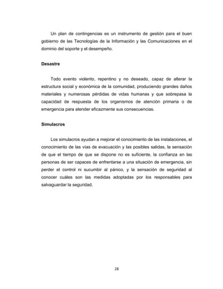 Un plan de contingencias es un instrumento de gestión para el buen
gobierno de las Tecnologías de la Información y las Comunicaciones en el
dominio del soporte y el desempeño.

Desastre

Todo evento violento, repentino y no deseado, capaz de alterar la
estructura social y económica de la comunidad, produciendo grandes daños
materiales y numerosas pérdidas de vidas humanas y que sobrepasa la
capacidad de respuesta de los organismos de atención primaria o de
emergencia para atender eficazmente sus consecuencias.

Simulacros

Los simulacros ayudan a mejorar el conocimiento de las instalaciones, el
conocimiento de las vías de evacuación y las posibles salidas, la sensación
de que el tiempo de que se dispone no es suficiente, la confianza en las
personas de ser capaces de enfrentarse a una situación de emergencia, sin
perder el control ni sucumbir al pánico, y la sensación de seguridad al
conocer cuáles son las medidas adoptadas por los responsables para
salvaguardar la seguridad.

28

 