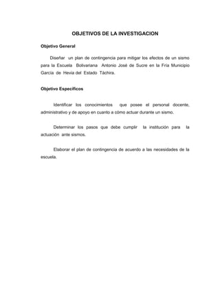 OBJETIVOS DE LA INVESTIGACION
Objetivo General
Diseñar un plan de contingencia para mitigar los efectos de un sismo
para la Escuela Bolivariana Antonio José de Sucre en la Fría Municipio
García de Hevia del Estado Táchira.

Objetivo Específicos

Identificar los conocimientos

que posee el personal docente,

administrativo y de apoyo en cuanto a cómo actuar durante un sismo.

Determinar los pasos que debe cumplir

la institución para

la

actuación ante sismos.

Elaborar el plan de contingencia de acuerdo a las necesidades de la
escuela.

 