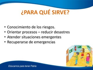 ¿PARA QUÉ SIRVE?
• Conocimiento de los riesgos.
• Orientar procesos – reducir desastres
• Atender situaciones emergentes
• Recuperarse de emergencias