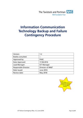 ICT Failure Contingency Plan, v1.2, June 2016 Page 1 of 19
Information Communication
Technology Backup and Failure
Contingency Procedure
Version: 1.2
Bodies consulted: --
Approved by: PASC
Date Approved: 17.06.2016
Lead Manager: ICT Manager
Responsible Director: Director of IM&T
Date issued: June 2016
Review date: May 2018
Is this policy current?
Check the intranet
to find the latest
version!
 