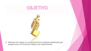  Minimizar los riesgos y/o consecuencias de accidentes ambientales que
puedan ocurrir en el área de trabajo y de mantenimiento
 