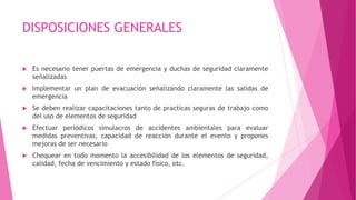 DISPOSICIONES GENERALES
 Es necesario tener puertas de emergencia y duchas de seguridad claramente
señalizadas
 Implementar un plan de evacuación señalizando claramente las salidas de
emergencia
 Se deben realizar capacitaciones tanto de practicas seguras de trabajo como
del uso de elementos de seguridad
 Efectuar periódicos simulacros de accidentes ambientales para evaluar
medidas preventivas, capacidad de reacción durante el evento y propones
mejoras de ser necesario
 Chequear en todo momento la accesibilidad de los elementos de seguridad,
calidad, fecha de vencimiento y estado físico, etc.
 