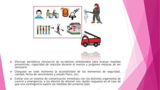  Efectuar periódicos simulacros de accidentes ambientales para evaluar medidas
preventivas, capacidad de reacción durante el evento y propones mejoras de ser
necesario
 Chequear en todo momento la accesibilidad de los elementos de seguridad,
calidad, fecha de vencimiento y estado físico, etc.
 Contar con un sistema de comunicación inmediato con los distintos organismos de
control y emergencia, a los efectos de obtener una rápida respuesta en el caso de
que una contingencia supere las medidas del presente plan
 