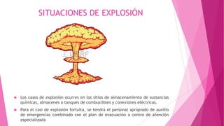 SITUACIONES DE EXPLOSIÓN
 Los casos de explosión ocurres en los sitios de almacenamiento de sustancias
químicas, almacenes o tanques de combustibles y conexiones eléctricas.
 Para el casi de explosión fortuita, se tendrá el personal apropiado de auxilio
de emergencias combinado con el plan de evacuación a centro de atención
especializada
 