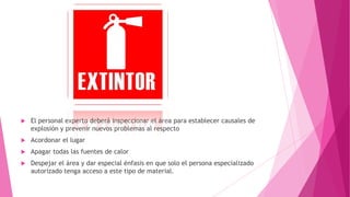  El personal experto deberá inspeccionar el área para establecer causales de
explosión y prevenir nuevos problemas al respecto
 Acordonar el lugar
 Apagar todas las fuentes de calor
 Despejar el área y dar especial énfasis en que solo el persona especializado
autorizado tenga acceso a este tipo de material.
 