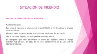 SITUACIÓN DE INCENDIO
ACCIONES A TOMAR DURANTE EL ACCIDENTE
Mantener la calma
Dar aviso al superviso o a los miembros del COPASO, a fin de activar la brigada
correspondiente
Alertar a todas las personas que se encuentren en el área del accidente
Cerrar las llaves de gas y luz en lo posible puertas y ventas
El trabajador que haya descubierto el inicio del incendio, usara el equipo
extintor mas cercano, en caos de no tener conocimiento de su uso, deberá
abandonar el área.
 