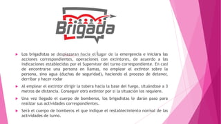  Los brigadistas se desplazaran hacia el lugar de la emergencia e iniciara las
acciones correspondientes, operaciones con extintores, de acuerdo a las
indicaciones establecidas por el Supervisor del turno correspondiente. En casi
de encontrarse una persona en llamas, no emplear el extintor sobre la
persona, sino agua (duchas de seguridad), haciendo el proceso de detener,
derribar y hacer rodar
 Al emplear el extintor dirigir la tobera hacia la base del fuego, situándose a 3
metros de distancia. Conseguir otro extintor por si la situación los requiere.
 Una vez llegado el cuerpo de bomberos, los brigadistas le darán paso para
realizar sus actividades correspondientes.
 Será el cuerpo de bomberos el que indique el restablecimiento normal de las
actividades de turno.
 