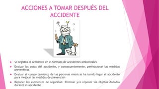 ACCIONES A TOMAR DESPUÉS DEL
ACCIDENTE
 Se registra el accidente en el formato de accidentes ambientales
 Evaluar las cusas del accidente, y consecuentemente, perfeccionar las medidas
preventivas
 Evaluar el comportamiento de las personas mientras ha tenido lugar el accidente
para mejorar las medidas de prevención
 Reponer los elementos de seguridad. Eliminar y/o reponer los objetos dañados
durante el accidente
 