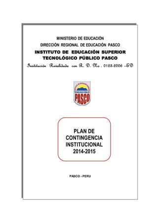 MINISTERIO DE EDUCACIÓN
DIRECCIÓN REGIONAL DE EDUCACIÓN PASCO
INSTITUTO DE EDUCACIÓN SUPERIOR
TECNOLÓGICO PÚBLICO PASCO
Institución Revalidada con R. D. No . 0123-2006 –ED
PASCO - PERU
PLAN DE
CONTINGENCIA
INSTITUCIONAL
2014-2015
 