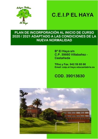 Bº El Haya s/n
C.P. 39660 Villabañez -
Castañeda
Tlfno y Fax. 942 59 85 66
Email: ceip.el.haya educantabria.es
COD. 39013630
PLAN DE INCORPORACIÓN AL INICIO DE CURSO
2020 / 2021 ADAPTADO A LAS CONDICIONES DE LA
NUEVA NORMALIDAD
C.E.I.P EL HAYA
 