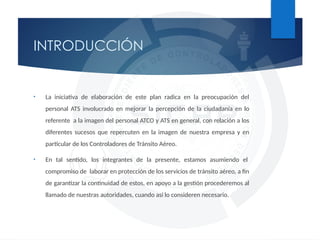 • La iniciativa de elaboración de este plan radica en la preocupación del
personal ATS involucrado en mejorar la percepción de la ciudadanía en lo
referente a la imagen del personal ATCO y ATS en general, con relación a los
diferentes sucesos que repercuten en la imagen de nuestra empresa y en
particular de los Controladores de Tránsito Aéreo.​
• En tal sentido, los integrantes de la presente, estamos asumiendo el
compromiso de laborar en protección de los servicios de tránsito aéreo, a fin
de garantizar la continuidad de estos, en apoyo a la gestión procederemos al
llamado de nuestras autoridades, cuando así lo consideren necesario.
INTRODUCCIÓN
 