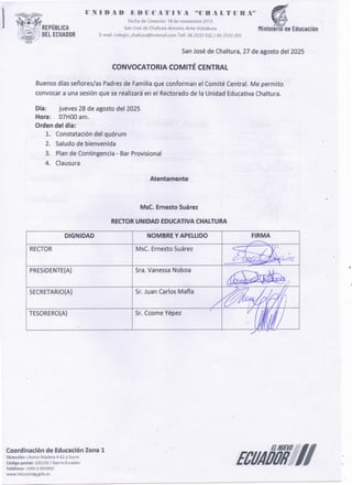 ECUAÓÓÍÍ//
Coordinación de Educación Zona 1
Dirección: Liborío Madera 4-62 y Sucre
Código postal: 100150 / !barra-Ecuador
Teléfono: +593-2-953950
www.educacion.gób.ec
Sr. Cosme Yépez
TESORERO(A)
Sr. Juan Carlos Mafia
SECRETARIO(A)
Sra. Vanessa Noboa
PRESIDENTE(A)
RECTOR
FIRMA
NOMBRE Y APELLIDO
MsC. Ernesto Suárez
DIGNIDAD
RECTOR UN:IDAD EDUCATIVACMALTURA
MsC. Ernesto Suárez
Atentamente
Día: jueves 28 de agosto del 2025
Hora: 07HOO am.
Orden del día:
1. Constatación del quórum
2. Saludo de bienvenida
3. Plan de Contingencia - Bar Provisional
4. Clausura
Buenos días señores/as Padres de Familia que conforman el Comité Central. Me permito
convocar a una sesión que se realizará en el Rectorado de la Unidad Educativa Chaltura.
CONVOCATORIA COMITÉ CENTRAL
San José de Chaltura, 27 de agosto del 2025
lJ .N 1 O A O E O n e A T 1 V A ..e B A L T lJ R A"
1 Fechade Creación: 18 de noviembre 2013
San Joséde Chaltura-Antonio Ante-lmbabura Mirústeno ue Educación
E-mail. colegio_chaltura@hotmail.comTelf. 06 2533 032/ 06 2533 205
j REPÚBLICA
u DEL ECUADOR
 