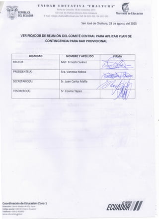 ECUAÓÓÍÍ//
Coordinación de EducaciónZona 1
Dirección: Liborío Madera 4-62 y Sucre
Código postal: 100150 /!barra-Ecuador
Teléfono: +593-2-953950
www.educacion.gob.ec
Sr. Cosme Yépez
TESORERO(A)
Sr. Juan Carlos Mafia
SECRETARIO(A)
Sra. Vanessa Noboa
PRESIDENTE(A)
RECTOR
NOMBRE Y APELLIDO
MsC. Ernesto Suárez
DIGNIDAD
VERIFICADOR DE REUNIÓN DEL COMITÉ CENTRAL PARA APLICAR PLAN DE
CONTtNGENCIA PARA BAR PROVtCIONAl
San José de Chaltura, 28 de agosto del 2025
Ministerio de Educación
1.1 N 1 o A o E o u e A T 1 V A "C 11 A L T n n A ••
Fechade Creación: 18 de noviembre 2013
SanJoséde Chaltura-Antonio Ante-lmbabura
E-ma¡l. colegio_chaltura@hotmailcorn Telf. 06 2533 032 / 06 2533 205
' REPÚBUCA
) DEL ECUADOR
 