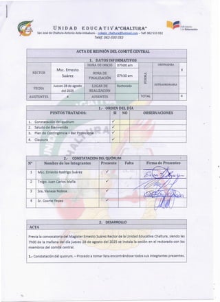2. DESARROLLO
ACTA
Previa la convocatoria del Magister Ernesto Suárez Rector de la Unidad Educativa Ch altura, siendo las
7h00 de la mañana del día jueves 28 de agosto del 2025 se instala la sesión en el rectorado con los
miembros del comité central.
1.- Constatación del quorum. - Procedo a tomar lista encontrándose todos sus integrantes presentes.
2.- CONSTATACION DEL QUÓRUM
Nº Nombrede los Integrantes Presente Falta
1 Msc. Ernesto Rodrigo Suárez ./
2 Tnlgo. Juan Carlos Mafia ./
3 Sra. Vanesa Noboa ./
4 Sr. Cosme Vepez ./
Firmade Presentes
1.- ORDENDEL DÍA
PUNTOS TRATADOS: SI NO OBSERVACIONES
l. Constatación del quórum
"
./
2. Saludo de Bíenvenida 1 1
./
3. Plan de Contingencia - Bar Provicional l ./
4. Clausura ./
·:"r
ACTA DE REUNIONDEL COMITECENTRAL "
1. DATOS INFORMATIVOS
1
HORA DE INICIO 07hOOam ORDINAOIRA
Msc. Ernesto X
RECTOR HORADE
~
Suárez 07h30 am
FINALIZACIÓN ex:
o
ti..
Jueves 28 de agosto LUGAR DE Rectorado EXTRAORDINARJA
FECHA
del 2025 REALIZACIÓN
ASISTENTES 4 AUSENTES TOTAL 4
U N 1 DAD E D U C A T 1 VA''CHALTURA'
,
SanJosé de Chaltura-AntoníoAnte-lmbabura - colegio chaltura@hotmail.com-Telf. 062 533 032
Teléf. 062-533 032
~ 1 Ministerio
,,. deEducación
 
