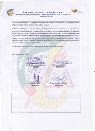 ~
PRESIDENTA
~(_
Msc. ErnestoRodrigoSuárez
RECT
Para constanciafirman:
4.- Clausura.- Siendolas 7H30de la mañanase da por clausuradala reunión.
3.- Plande Contingencia- BarProvisional. - El Magister Ernesto Suárezinforma a los miembros del
comité central que hasta que se realice el concurso de los administradores de bares, de parte del
Distrito disponen que el Comité central de cada institución administrará el dinero del arriendo del
bar,queseráutilizado en infraestructura. Además,informa que el Plande Continenciaestáelaborado
y adjunto a esto una certificación del número de estudiantes matriculados en la institución. Todos
los Miembros del comité central se encuentran de acuerdo con esta disposición,comprometiéndose
a manejar este dinero de la mejor manera.
2.- Saludode Bienvenida. - El Magister Ernesto Suáreztoma la palabra dando la bienvenida a todos
los presentesesperandosea de mucho éxito la reunión.
~ 1 Ministerio
~ de Educación
UN 1 DAD EDUCA. TI VA"CHALTURA1"
SanJosé de Chaltura-Antonio Ante-lmbabura - colegio chaltura@hotmaíl.com-Telf. 062 533 032
Teléf. 062-533 032
 