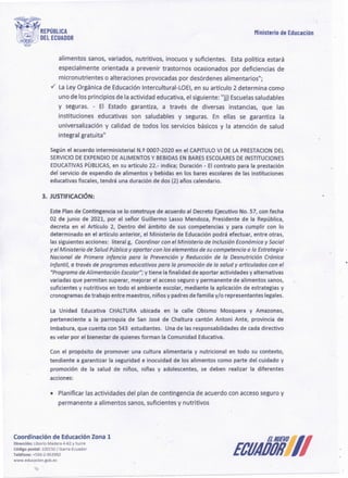 ECUAÓól]J
Coordinación de Educación Zona 1
Dirección: Liborio Madera 4-62 y Sucre
Código postal: 100150/!barra-Ecuador
Teléfono: +593-2-953950
www.educacion.gob.ec
• Planificar las actividades del plan de contingencia de acuerdo con acceso seguro y
permanente a alimentos sanos, suficientes y nutritivos
Con el propósito de promover una cultura alimentaria y nutricional en todo su contexto,
tendiente a garantizar la seguridad e inocuidad de los alimentos como parte del cuidado y
promoción de la salud de niños, niñas y adolescentes, se deben realizar la diferentes
acciones:
La Unidad Educativa CHALTURAubicada en la calle Obismo Mosquera y Amazonas,
perteneciente a la parroquia de San José de Chaltura cantón Antoni Ante, provincia de
lmbabura, que cuenta con 543 estudiantes. Una de las responsabilidades de cada directivo
es velar por el bienestar de quienes forman la Comunidad Educativa.
EstePlan de Contingencia se lo construye de acuerdo al Decreto Ejecutivo No. 57, con fecha
02 de junio de 2021, por el señor Guillermo Lasso Mendoza, Presidente de la República,
decreta en el Artículo 2, Dentro del ámbito de sus competencias y para cumplir con lo
determinado en el artículo anterior, el Ministerio de Educaciónpodrá efectuar, entre otras,
las siguientes acciones: literal g, Coordinar con el Ministerio de Inclusión Económicay Social
y el Ministerio de SaludPúblicoy aportarcon Jos elementos desu competencia a la Estrategia ·
Nacional de Primera infancia para la Prevención y Reducción de la Desnutrición Crónica
Infantil, a través de programas educativos para la promoción de la salud y articulados con el
"Programa de Alimentación Escolar";y tiene la finalidad de aportar actividades y alternativas
variadas que permitan superar, mejorar el accesoseguro y permanente de alimentos sanos,
suficientes y nutritivos en todo el ambiente escolar, mediante la aplicación de estrategias y
cronogramas de trabajo entre maestros, niños y padres defamilia y/o representantes iegaíes,
3. JUSTIFICACIÓN:
Segúnel acuerdo interministerial N.Q 0007-2020 en el CAPITULO
VI DE LA PRESTACION DEL
SERVICIO DE EXPENDIO
DE ALIMENTOSY BEBIDAS EN BARES ESCOLARES DE INSTITUCIONES
EDUCATIVAS
PUBLICAS, en su artículo 22.- indica; Duración - El contrato para la prestación
del servicio de expendio de afimentos y bebidas en los bares escolares de las instituciones
educativas fiscales, tendrá una duración de dos (2) años calendario.
alimentos sanos, variados, nutritivos, inocuos y suficientes. Esta política estará
especialmente orientada a prevenir trastornos ocasionados por deficiencias de
micronutrientes o alteraciones provocadas por desórdenes alimentarios";
v' La Ley Orgánica de Educación lntercultural-LOEI, en su artículo 2 determina como
uno de los principios de la actividad educativa, el siguiente: "jj) Escuelas saludables
y seguras. - El Estado garantiza, a través de diversas instancias, que las
instituciones educativas son saludables y seguras. En ellas se garantiza la
universalización y calidad de todos los servicios básicos y la atención de salud
integral gratuita"
Ministerio de Educación
 