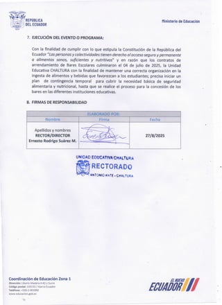 ECUAÓÓIÍ7/
Coordinación de EducaciónZona 1
Dirección: Liborio Madera 4-62 y Sucre
Código postal: 100150 /!barra-Ecuador
Teléfono: +593-2-953950
www.educacion.gob.ec
UNtOAD EDt:lCAtfVA~HALTliJRA
·~RECTORAD
~ANTONIO ANTE· CHAL'íURA
27/8/2025
Apellidos y nombres
RECTOR/DIRECTOR
Ernesto Rodrigo SuárezM.
ElABORADO POR:
Fecha
Firma
Nombre
8. FIRMAS DE RESPONSABILIDAD
Con la finalidad de cumplir con lo que estipula la Constitución de la República del
Ecuador"Laspersonasy colectividades tienen derechoal accesoseguroy permanente
a alimentos sanos, suficientes y nutritivos" y en razón que los contratos de
arrendamiento de Bares Escolares culminaron el 04 de julio de 2025, la Unidad
Educativa CHALTURA
con la finalidad de mantener una correcta organización en la
ingesta de alimentos y bebidas que favorezcan a los estudiantes; precisa iniciar un
plan de contingencia temporal para cubrir la necesidad básica de seguridad
alimentaria y nutricional, hasta que se realice el proceso para la concesión de los
bares en las diferentes instituciones educativas.
7. EJECUCIÓN DEL EVENTO O PROGRAMA:
Ministerio de Educación
~.
1
18·.
~.-~Ji REPUBllCA
·' .iU' , DEl ECUADOR
:
 
