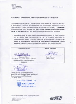 ECUAíJ!I//
Oíreccí6n Olstrítal 10001 Antonío Ante·Otavafo-t:ducación
Diret~lón: Pam1m~r1cana Norte y Juan de Ali.>arracm Otavalo · <~mador
Código ¡;;Ml<il: lOOUO ! Ot;walu · Ecuador
TelélO'no~ ( •5'93 G) 2921901
www.edu•~«oo,goti.ec
~ RECTORADC·
• AN1'0NIO ANTE• CHAl..'tlJ".
Ernesto rodrigo SuárezMontesdeoca
(RECTOR de la Unidad Educativa Chaltura)
Email: suarezemesto67@yahoo.es
Cel: 0999819878
...... ~.
Recibe conforme:
Entrega conforme:
···········~·······
.. . .
VanessaNoboa
(Presidenta del Comité Central de Padres
de Familia de la Unidad Educativa
Chaltura)
Rosa Guerrero
(Arrendataria)
- Considerando que las partes manifiestan su total conformidad, en lo que tiene que
ver a] espacio para funcionamiento del bar en perfectas condiciones de
funcionamiento, el valor a cancelar será el que se disponga en la certificación de
canon de arrendamiento enviado por el departamento financiero del Distrito
Educativo 10D02, las partes aceptan todo su contenido, para constancia firman:
En la parroquia de San José de Chaltura de a los 27 días del mes de Agosto del afio 2025,
en la oficina del Rectorado , en cumplimiento a lo solicítado por el Distrito Educativo
1OD02 Otavalo - Antonio Ante Comparecen por una parte el Sr.la ROSA GUERRERO
arrendataria del bar; y, por otra parte el Sr.la VANESSA NOBOA, (presidenta del comité
central de padres de familia); para la entrega del espacio del bar de la institución.
ACTA ENTREGA RECEPCIÓN' DEL ESPACIO QUE SERVIRA COMO BAR ESCOLAR
tlinisterio de Educación
 