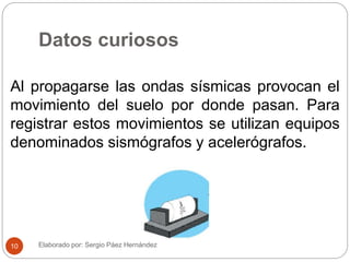 Datos curiosos
Al propagarse las ondas sísmicas provocan el
movimiento del suelo por donde pasan. Para
registrar estos movimientos se utilizan equipos
denominados sismógrafos y acelerógrafos.
Elaborado por: Sergio Páez Hernández10
 