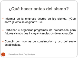 ¿Qué hacer antes del sismo?
 Informar en la empresa acerca de los sismos. ¿Qué
son? ¿Cómo se originan? Etc.
 Participar u organizar programas de preparación para
futuros sismos que incluyan simulacros de evacuación.
 Cumplir con normas de construcción y uso del suelo
establecidas.
Elaborado por: Sergio Páez Hernández13
 