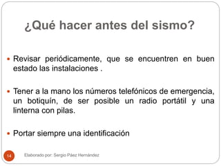 ¿Qué hacer antes del sismo?
 Revisar periódicamente, que se encuentren en buen
estado las instalaciones .
 Tener a la mano los números telefónicos de emergencia,
un botiquín, de ser posible un radio portátil y una
linterna con pilas.
 Portar siempre una identificación
Elaborado por: Sergio Páez Hernández14
 