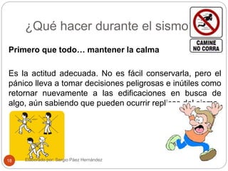 ¿Qué hacer durante el sismo?
Primero que todo… mantener la calma
Es la actitud adecuada. No es fácil conservarla, pero el
pánico lleva a tomar decisiones peligrosas e inútiles como
retornar nuevamente a las edificaciones en busca de
algo, aún sabiendo que pueden ocurrir replicas del sismo.
Elaborado por: Sergio Páez Hernández18
 