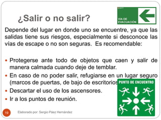¿Salir o no salir?
Depende del lugar en donde uno se encuentre, ya que las
salidas tiene sus riesgos, especialmente si desconoce las
vías de escape o no son seguras. Es recomendable:
 Protegerse ante todo de objetos que caen y salir de
manera calmada cuando deje de temblar.
 En caso de no poder salir, refugiarse en un lugar seguro
(marcos de puertas, de bajo de escritorios.)
 Descartar el uso de los ascensores.
 Ir a los puntos de reunión.
Elaborado por: Sergio Páez Hernández19
 