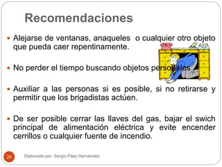Recomendaciones
 Alejarse de ventanas, anaqueles o cualquier otro objeto
que pueda caer repentinamente.
 No perder el tiempo buscando objetos personales
 Auxiliar a las personas si es posible, si no retirarse y
permitir que los brigadistas actúen.
 De ser posible cerrar las llaves del gas, bajar el swich
principal de alimentación eléctrica y evite encender
cerrillos o cualquier fuente de incendio.
Elaborado por: Sergio Páez Hernández20
 